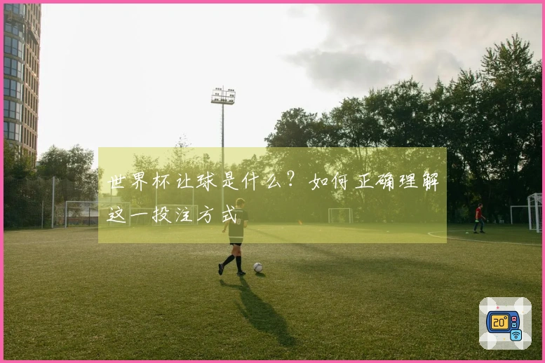 世界杯让球是什么？如何正确理解这一投注方式