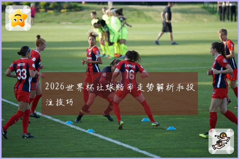 2026世界杯让球赔率走势解析和投注技巧