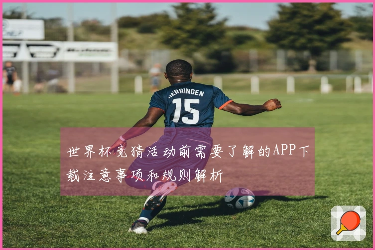 世界杯竞猜活动前需要了解的APP下载注意事项和规则解析